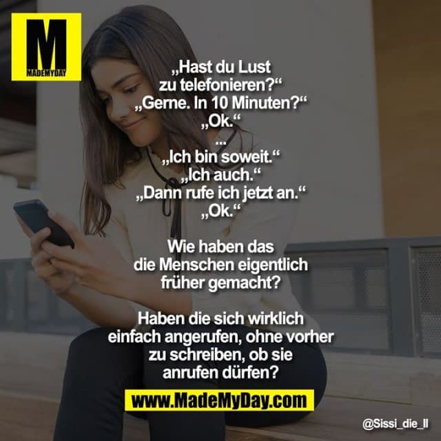 „Hast du Lust zu telefonieren?“
„Gerne. In 10 Minuten?“
„Ok“
...
„Ich bin soweit.“
„Ich auch.“
„Dann rufe ich jetzt an.“
„Ok.“
Wie haben das die Menschen eigentlich früher gemacht?
Haben die sich wirklich einfach angerufen, ohne vorher zu schreiben, ob sie anrufen dürfen? - Inspiration, Zitate & Sprüche | MadeMyDay | Jetzt entdecken & teilen „Hast du Lust zu telefonieren?“
„Gerne. In 10 Minuten?“
„Ok“
...
„Ich bin soweit.“
„Ich auch.“
„Dann rufe ich jetzt an.“
„Ok.“
Wie haben das die Menschen eigentlich früher gemacht?
Haben die sich wirklich einfach angerufen, ohne vorher zu schreiben, ob sie anrufen dürfen? - Inspirierendes Zitat mit Bild