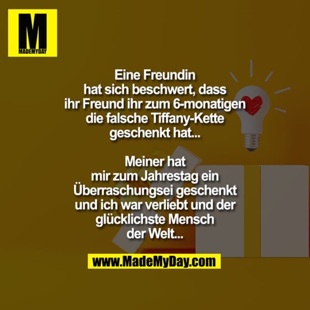 Eine Freundin hat sich beschwert, dass ihr Freund ihr zum 6-monatigen die falsche Tiffany-Kette geschenkt hat...
Meiner hat mir zum Jahrestag ein Überraschungsei geschenkt und ich war verliebt und der glücklichste Mensch der Welt... - Inspiration, Zitate & Sprüche | MadeMyDay | Jetzt entdecken & teilen Eine Freundin hat sich beschwert, dass ihr Freund ihr zum 6-monatigen die falsche Tiffany-Kette geschenkt hat...
Meiner hat mir zum Jahrestag ein Überraschungsei geschenkt und ich war verliebt und der glücklichste Mensch der Welt... - Inspirierendes Zitat mit Bild