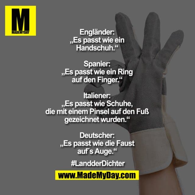 Engländer: „Es passt wie ein Handschuh.“
Spanier: „Es passt wie ein Ring auf den Finger.“
Italiener: „Es passt wie Schuhe, die mit einem Pinsel auf den Fuß gezeichnet wurden.“
Deutscher: „Es passt wie die Faust aufs Auge.“
#LandderDichter - Inspiration, Zitate & Sprüche | MadeMyDay | Jetzt entdecken & teilen Engländer: „Es passt wie ein Handschuh.“
Spanier: „Es passt wie ein Ring auf den Finger.“
Italiener: „Es passt wie Schuhe, die mit einem Pinsel auf den Fuß gezeichnet wurden.“
Deutscher: „Es passt wie die Faust aufs Auge.“
#LandderDichter - Inspirierendes Zitat mit Bild