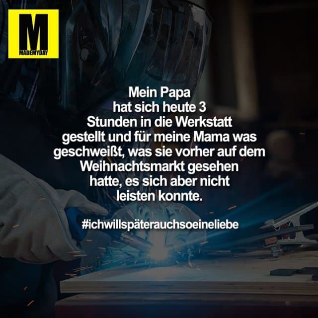 Mein Papa hat sich heute 3 Stunden in die Werkstatt gestellt und für meine Mama was geschweißt, was sie vorher auf dem Weihnachtsmarkt gesehen hatte, es sich aber nicht leisten konnte.
#ichwillspäterauchsoeineliebe - Inspiration, Zitate & Sprüche | MadeMyDay | Jetzt entdecken & teilen Mein Papa hat sich heute 3 Stunden in die Werkstatt gestellt und für meine Mama was geschweißt, was sie vorher auf dem Weihnachtsmarkt gesehen hatte, es sich aber nicht leisten konnte.
#ichwillspäterauchsoeineliebe - Inspirierendes Zitat mit Bild