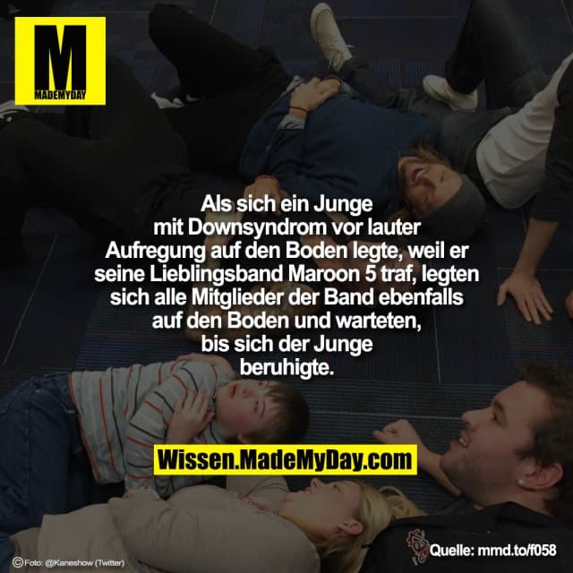 Als sich ein Junge mit Downsyndrom
vor lauter Aufregung auf den Boden
legte, weil er seine Lieblingsband
Maroon 5 traf, legten sich alle Mitglieder der
Band ebenfalls auf den Boden und
warteten, bis sich der Junge beruhigte. - Inspiration, Zitate & Sprüche | MadeMyDay | Jetzt entdecken & teilen Als sich ein Junge mit Downsyndrom
vor lauter Aufregung auf den Boden
legte, weil er seine Lieblingsband
Maroon 5 traf, legten sich alle Mitglieder der
Band ebenfalls auf den Boden und
warteten, bis sich der Junge beruhigte. - Inspirierendes Zitat mit Bild