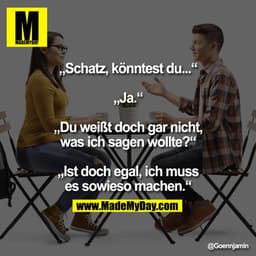 „Schatz, könntest du...“
„Ja.“
„Du weißt doch gar nicht, was ich sagen wollte?“
„Ist doch egal, ich muss es sowieso mach