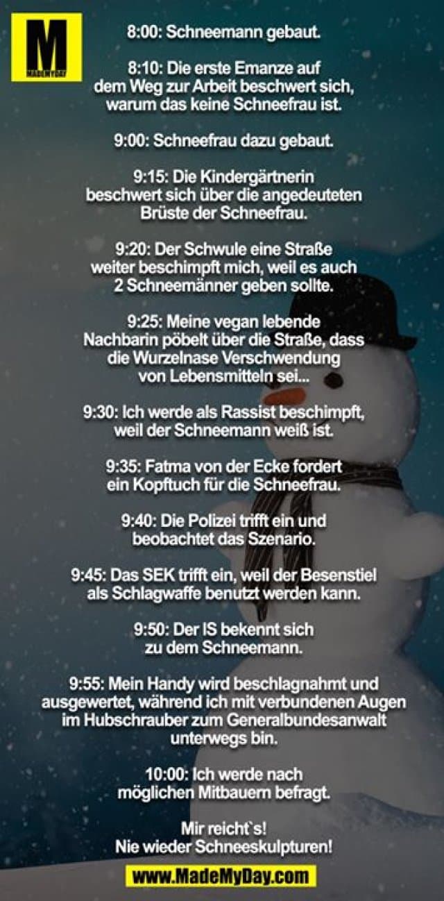 8:00: Schneemann gebaut.
8:10: Die erste Emanze auf dem Weg zur Arbeit beschwert sich, warum das keine Schneefrau ist.
9:00: Schneefrau dazu gebaut.
9:15: Die Kindergärtnerin beschwert sich über die angedeuteten Brüste der Schneefrau.
9:20: Der Schwule eine Straße weiter beschimpft mich, weil es auch 2 Schneemänner geben sollte.
9:25: Meine vegan lebende Nachbarin pöbelt über die Straße, dass die Wurzelnase Verschwendung von Lebensmitteln sei...
9:30: Ich werde als Rassist beschimpft, weil der Schneemann weiß ist.
9:35: Fatma von der Ecke fordert ein Kopftuch für die Schneefrau.
9:40: Die Polizei trifft ein und beobachtet das Szenario.
9:45: Das SEK trifft ein, weil der Besenstiel als Schlagwaffe benutzt werden kann.
9:50: Der IS bekennt sich zu dem Schneemann.
9:55: Mein Handy wird beschlagnahmt und ausgewertet, während ich mit verbundenen Augen im Hubschrauber zum Generalbundesanwalt unterwegs bin.
10:00: Ich werde nach möglichen Mitbauern befragt.
Mir reicht`s - nie wieder Schneeskulpturen! - Inspiration, Zitate & Sprüche | MadeMyDay | Jetzt entdecken & teilen 8:00: Schneemann gebaut.
8:10: Die erste Emanze auf dem Weg zur Arbeit beschwert sich, warum das keine Schneefrau ist.
9:00: Schneefrau dazu gebaut.
9:15: Die Kindergärtnerin beschwert sich über die angedeuteten Brüste der Schneefrau.
9:20: Der Schwule eine Straße weiter beschimpft mich, weil es auch 2 Schneemänner geben sollte.
9:25: Meine vegan lebende Nachbarin pöbelt über die Straße, dass die Wurzelnase Verschwendung von Lebensmitteln sei...
9:30: Ich werde als Rassist beschimpft, weil der Schneemann weiß ist.
9:35: Fatma von der Ecke fordert ein Kopftuch für die Schneefrau.
9:40: Die Polizei trifft ein und beobachtet das Szenario.
9:45: Das SEK trifft ein, weil der Besenstiel als Schlagwaffe benutzt werden kann.
9:50: Der IS bekennt sich zu dem Schneemann.
9:55: Mein Handy wird beschlagnahmt und ausgewertet, während ich mit verbundenen Augen im Hubschrauber zum Generalbundesanwalt unterwegs bin.
10:00: Ich werde nach möglichen Mitbauern befragt.
Mir reicht`s - nie wieder Schneeskulpturen! - Inspirierendes Zitat mit Bild