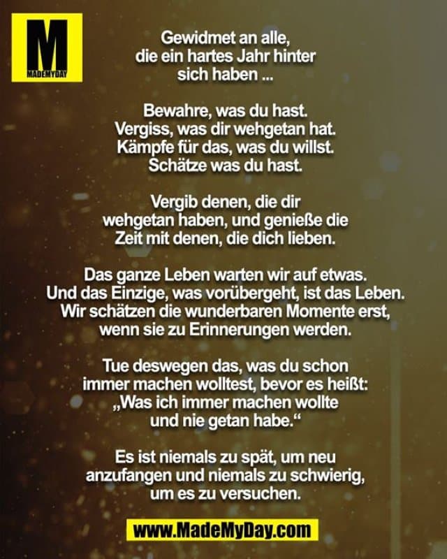 Gewidmet an alle, die ein hartes Jahr hinter sich haben ...
Bewahre, was du hast. Vergiss, was dir wehgetan hat. Kämpfe für das, was du willst. Schätze was du hast. Vergib denen, die dir wehgetan haben, und genieße die Zeit mit denen, die dich lieben.
Das ganze Leben warten wir auf etwas. Und das Einzige, was vorübergeht, ist das Leben. Wir schätzen die wunderbaren
Momente erst, wenn sie zu Erinnerungen werden.
Tue deswegen das, was du schon immer machen wolltest, bevor es heißt: „Was ich immer machen wollte und nie getan habe.“
Es ist niemals zu spät, um neu anzufangen und niemals zu schwierig, um es zu versuchen. - Inspiration, Zitate & Sprüche | MadeMyDay | Jetzt entdecken & teilen Gewidmet an alle, die ein hartes Jahr hinter sich haben ...
Bewahre, was du hast. Vergiss, was dir wehgetan hat. Kämpfe für das, was du willst. Schätze was du hast. Vergib denen, die dir wehgetan haben, und genieße die Zeit mit denen, die dich lieben.
Das ganze Leben warten wir auf etwas. Und das Einzige, was vorübergeht, ist das Leben. Wir schätzen die wunderbaren
Momente erst, wenn sie zu Erinnerungen werden.
Tue deswegen das, was du schon immer machen wolltest, bevor es heißt: „Was ich immer machen wollte und nie getan habe.“
Es ist niemals zu spät, um neu anzufangen und niemals zu schwierig, um es zu versuchen. - Inspirierendes Zitat mit Bild