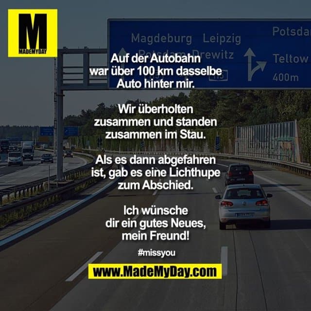 Auf der Autobahn war über 100 km dasselbe Auto hinter mir. Wir überholten zusammen und standen zusammen im Stau. Als es dann abgefahren ist, gab es eine Lichthupe zum Abschied.
Ich wünsche dir ein gutes Neues, mein Freund!
#missyou - Inspiration, Zitate & Sprüche | MadeMyDay | Jetzt entdecken & teilen Auf der Autobahn war über 100 km dasselbe Auto hinter mir. Wir überholten zusammen und standen zusammen im Stau. Als es dann abgefahren ist, gab es eine Lichthupe zum Abschied.
Ich wünsche dir ein gutes Neues, mein Freund!
#missyou - Inspirierendes Zitat mit Bild