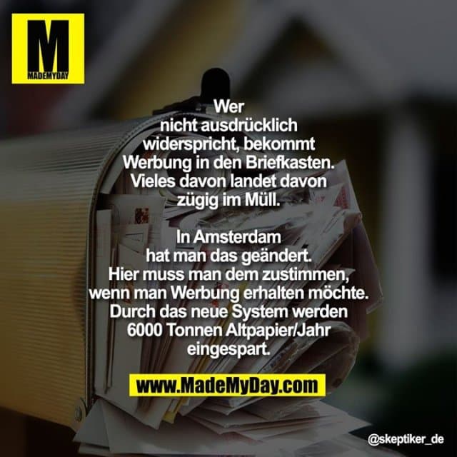 Wer nicht ausdrücklich widerspricht, bekommt Werbung in den Briefkasten. Vieles davon landet davon zügig im Müll. In Amsterdam hat man das geändert. Hier muss man dem zustimmen, wenn man Werbung erhalten möchte. Durch das neue System werden 6000 Tonnen Altpapier/Jahr eingespart. - Inspiration, Zitate & Sprüche | MadeMyDay | Jetzt entdecken & teilen Wer nicht ausdrücklich widerspricht, bekommt Werbung in den Briefkasten. Vieles davon landet davon zügig im Müll. In Amsterdam hat man das geändert. Hier muss man dem zustimmen, wenn man Werbung erhalten möchte. Durch das neue System werden 6000 Tonnen Altpapier/Jahr eingespart. - Inspirierendes Zitat mit Bild