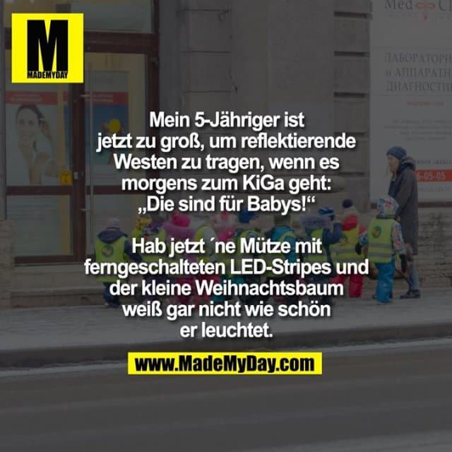 Mein 5-Jähriger ist jetzt zu groß, um reflektierende Westen zu tragen, wenn es morgens zum KiGa geht: „Die sind für Babys!“
Hab jetzt ´ne Mütze mit ferngeschalteten LED-Stripes und der kleine Weihnachtsbaum weiß gar nicht wie schön er leuchtet. - Inspiration, Zitate & Sprüche | MadeMyDay | Jetzt entdecken & teilen Mein 5-Jähriger ist jetzt zu groß, um reflektierende Westen zu tragen, wenn es morgens zum KiGa geht: „Die sind für Babys!“
Hab jetzt ´ne Mütze mit ferngeschalteten LED-Stripes und der kleine Weihnachtsbaum weiß gar nicht wie schön er leuchtet. - Inspirierendes Zitat mit Bild