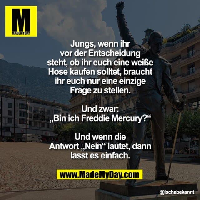Jungs, wenn ihr vor der Entscheidung steht, ob ihr euch eine weiße Hose kaufen solltet, braucht ihr euch nur eine einzige Frage zu stellen. Und zwar: „Bin ich Freddy Mercury?“
Und wenn die Antwort „Nein“ lautet, dann lasst es einfach. - Inspiration, Zitate & Sprüche | MadeMyDay | Jetzt entdecken & teilen Jungs, wenn ihr vor der Entscheidung steht, ob ihr euch eine weiße Hose kaufen solltet, braucht ihr euch nur eine einzige Frage zu stellen. Und zwar: „Bin ich Freddy Mercury?“
Und wenn die Antwort „Nein“ lautet, dann lasst es einfach. - Inspirierendes Zitat mit Bild
