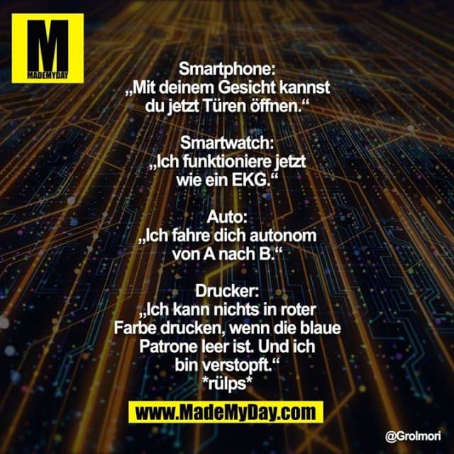 Smartphone: „Mit deinem Gesicht kannst du jetzt Türen öffnen.“
Smartwatch: „Ich funktioniere jetzt wie ein EKG.“
Auto: „Ich fahre dich autonom von A nach B.“
Drucker: „Ich kann nichts in roter Farbe drucken, wenn die blaue Patrone leer ist. Und ich bin verstopft.“
*rülps* - Inspiration, Zitate & Sprüche | MadeMyDay | Jetzt entdecken & teilen Smartphone: „Mit deinem Gesicht kannst du jetzt Türen öffnen.“
Smartwatch: „Ich funktioniere jetzt wie ein EKG.“
Auto: „Ich fahre dich autonom von A nach B.“
Drucker: „Ich kann nichts in roter Farbe drucken, wenn die blaue Patrone leer ist. Und ich bin verstopft.“
*rülps* - Inspirierendes Zitat mit Bild