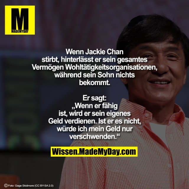 Wenn Jackie Chan stirbt, hinterlässt er sein gesamtes Vermögen Wohltätigkeitsorganisationen, während sein Sohn nichts bekommt.
Er sagt: „Wenn er fähig ist, wird er sein eigenes Geld verdienen.
Ist er es nicht, würde ich mein Geld nur verschwenden.“ - Inspiration, Zitate & Sprüche | MadeMyDay | Jetzt entdecken & teilen Wenn Jackie Chan stirbt, hinterlässt er sein gesamtes Vermögen Wohltätigkeitsorganisationen, während sein Sohn nichts bekommt.
Er sagt: „Wenn er fähig ist, wird er sein eigenes Geld verdienen.
Ist er es nicht, würde ich mein Geld nur verschwenden.“ - Inspirierendes Zitat mit Bild