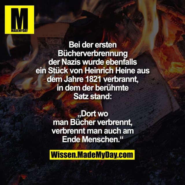 Bei der ersten Bücherverbrennung der Nazis wurde ebenfalls ein Stück von Heinrich Heine aus dem Jahre 1821 verbrannt, in dem der berühmte Satz stand:
„Dort wo man Bücher verbrennt, verbrennt man auch am Ende Menschen.“ - Inspiration, Zitate & Sprüche | MadeMyDay | Jetzt entdecken & teilen Bei der ersten Bücherverbrennung der Nazis wurde ebenfalls ein Stück von Heinrich Heine aus dem Jahre 1821 verbrannt, in dem der berühmte Satz stand:
„Dort wo man Bücher verbrennt, verbrennt man auch am Ende Menschen.“ - Inspirierendes Zitat mit Bild