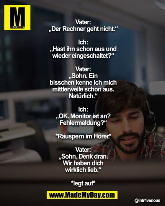 Vater: „Der Rechner geht nicht.“
Ich: „Hast ihn schon aus u. wieder eingeschaltet?“
Vater: „Sohn. Ein bisschen kenne ich mich mittlerweile schon aus. Natürlich.“
Ich: „OK. Monitor ist an? Fehlermeldung?“
*Räuspern im Hörer*
Vater: „Sohn. Denk dran. Wir haben dich wirklich lieb.“
*legt auf* - Inspiration, Zitate & Sprüche | MadeMyDay | Jetzt entdecken & teilen Vater: „Der Rechner geht nicht.“
Ich: „Hast ihn schon aus u. wieder eingeschaltet?“
Vater: „Sohn. Ein bisschen kenne ich mich mittlerweile schon aus. Natürlich.“
Ich: „OK. Monitor ist an? Fehlermeldung?“
*Räuspern im Hörer*
Vater: „Sohn. Denk dran. Wir haben dich wirklich lieb.“
*legt auf* - Inspirierendes Zitat mit Bild