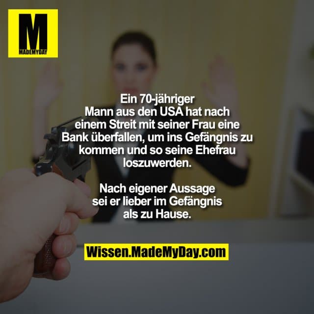Ein 70-jähriger Mann aus den USA hat nach einem Streit mit seiner Frau eine Bank überfallen, um ins Gefängnis zu kommen und so seine Ehefrau loszuwerden. Nach eigener Aussage sei er lieber im Gefängnis als zu Hause. - Inspiration, Zitate & Sprüche | MadeMyDay | Jetzt entdecken & teilen Ein 70-jähriger Mann aus den USA hat nach einem Streit mit seiner Frau eine Bank überfallen, um ins Gefängnis zu kommen und so seine Ehefrau loszuwerden. Nach eigener Aussage sei er lieber im Gefängnis als zu Hause. - Inspirierendes Zitat mit Bild