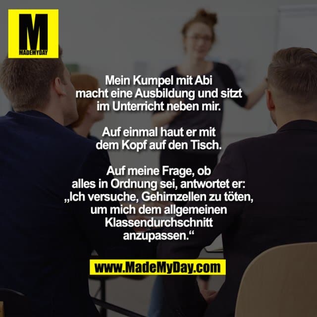 Mein Kumpel mit Abi
macht eine Ausbildung und sitzt
im Unterricht neben mir.
Auf einmal haut er mit
dem Kopf auf den Tisch.
Auf meine Frage, ob
alles in Ordnung sei, antwortet er:
„Ich versuche, Gehirnzellen zu töten,
um mich dem allgemeinen
Klassendurchschnitt
anzupassen.“ - Inspiration, Zitate & Sprüche | MadeMyDay | Jetzt entdecken & teilen Mein Kumpel mit Abi
macht eine Ausbildung und sitzt
im Unterricht neben mir.
Auf einmal haut er mit
dem Kopf auf den Tisch.
Auf meine Frage, ob
alles in Ordnung sei, antwortet er:
„Ich versuche, Gehirnzellen zu töten,
um mich dem allgemeinen
Klassendurchschnitt
anzupassen.“ - Inspirierendes Zitat mit Bild