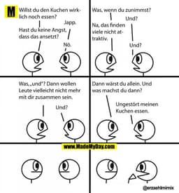 Willst du den Kuchen wirklich noch essen?
Japp.
Hast du keine Angst, dass das ansetzt?
Nö.
Was, wenn du zunimmst?
Und?
N