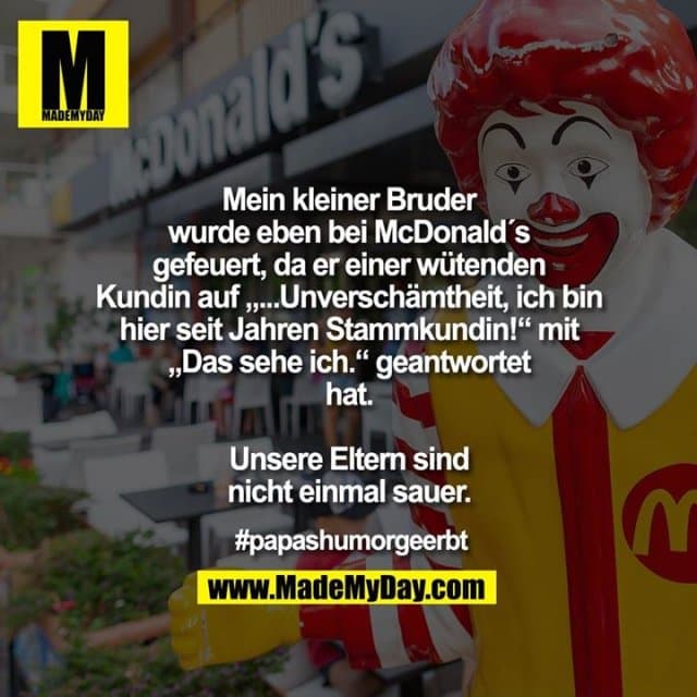 Mein kleiner Bruder wurde eben bei McDonald´s gefeuert, da er einer wütenden Kundin auf „...Unverschämtheit, ich bin hier seit Jahren Stammkundin!“ mit „Das sehe ich.“ geantwortet hat.
Unsere Eltern sind nicht einmal sauer.
#papashumorgeerbt - Inspiration, Zitate & Sprüche | MadeMyDay | Jetzt entdecken & teilen Mein kleiner Bruder wurde eben bei McDonald´s gefeuert, da er einer wütenden Kundin auf „...Unverschämtheit, ich bin hier seit Jahren Stammkundin!“ mit „Das sehe ich.“ geantwortet hat.
Unsere Eltern sind nicht einmal sauer.
#papashumorgeerbt - Inspirierendes Zitat mit Bild