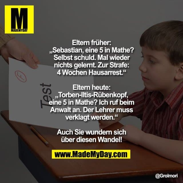 Eltern früher:
„Sebastian, eine 5 in Mathe? Selbst schuld. Mal wieder nichts gelernt. Zur Strafe: 4 Wochen Hausarrest.“
Eltern heute:
„Torben-Iltis-Rübenkopf, eine 5 in Mathe? Ich ruf beim Anwalt an. Der Lehrer muss verklagt werden.“
Auch Sie wundern sich über diesen Wandel! - Inspiration, Zitate & Sprüche | MadeMyDay | Jetzt entdecken & teilen Eltern früher:
„Sebastian, eine 5 in Mathe? Selbst schuld. Mal wieder nichts gelernt. Zur Strafe: 4 Wochen Hausarrest.“
Eltern heute:
„Torben-Iltis-Rübenkopf, eine 5 in Mathe? Ich ruf beim Anwalt an. Der Lehrer muss verklagt werden.“
Auch Sie wundern sich über diesen Wandel! - Inspirierendes Zitat mit Bild