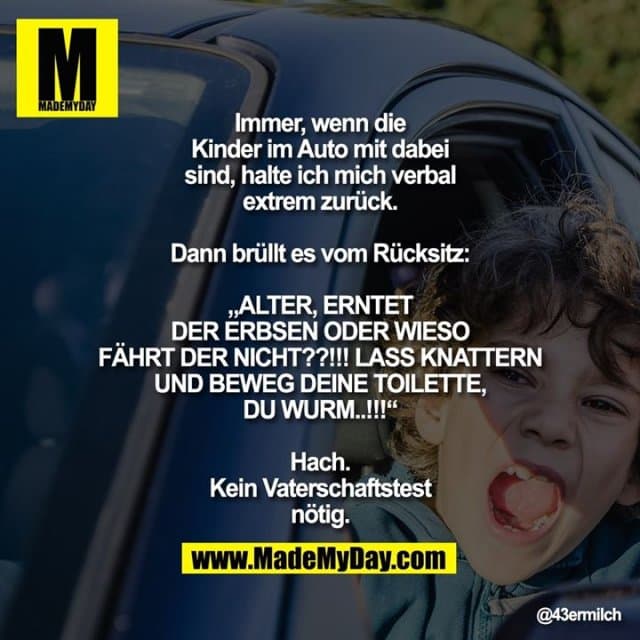 Immer, wenn die Kinder im Auto mit dabei sind, halte ich mich verbal extrem zurück.
Dann brüllt es vom Rücksitz:
„ALTER, ERNTET DER ERBSEN ODER WIESO FÄHRT DER NICHT??!!! LASS KNATTERN UND BEWEG DEINE TOILETTE, DU WURM..!!!“
Hach. Kein Vaterschaftstest nötig. - Inspiration, Zitate & Sprüche | MadeMyDay | Jetzt entdecken & teilen Immer, wenn die Kinder im Auto mit dabei sind, halte ich mich verbal extrem zurück.
Dann brüllt es vom Rücksitz:
„ALTER, ERNTET DER ERBSEN ODER WIESO FÄHRT DER NICHT??!!! LASS KNATTERN UND BEWEG DEINE TOILETTE, DU WURM..!!!“
Hach. Kein Vaterschaftstest nötig. - Inspirierendes Zitat mit Bild