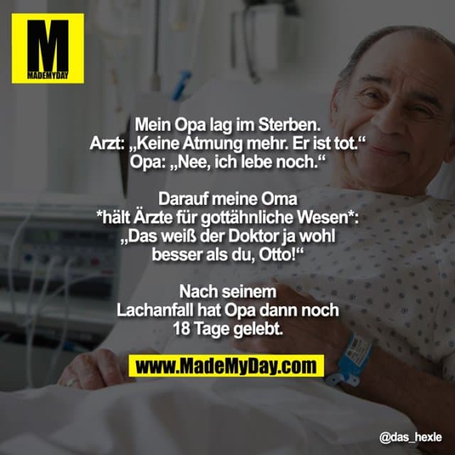 Mein Opa lag im Sterben.
Arzt: „Keine Atmung mehr. Er ist tot.“
Opa: „Nee, ich lebe noch.“
Darauf meine Oma
*hält Ärzte für gottähnliche Wesen*:
„Das weiß der Doktor ja wohl
besser als du, Otto!“
Nach seinem
Lachanfall hat Opa dann noch
18 Tage gelebt. - Inspiration, Zitate & Sprüche | MadeMyDay | Jetzt entdecken & teilen Mein Opa lag im Sterben.
Arzt: „Keine Atmung mehr. Er ist tot.“
Opa: „Nee, ich lebe noch.“
Darauf meine Oma
*hält Ärzte für gottähnliche Wesen*:
„Das weiß der Doktor ja wohl
besser als du, Otto!“
Nach seinem
Lachanfall hat Opa dann noch
18 Tage gelebt. - Inspirierendes Zitat mit Bild