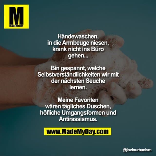 Händewaschen, in die Armbeuge niesen, krank nicht ins Büro gehen...
Bin gespannt, welche Selbstverständlichkeiten wir mit der nächsten Seuche lernen.
Meine Favoriten wären tägliches Duschen, höfliche Umgangsformen und Antirassismus. - Inspiration, Zitate & Sprüche | MadeMyDay | Jetzt entdecken & teilen Händewaschen, in die Armbeuge niesen, krank nicht ins Büro gehen...
Bin gespannt, welche Selbstverständlichkeiten wir mit der nächsten Seuche lernen.
Meine Favoriten wären tägliches Duschen, höfliche Umgangsformen und Antirassismus. - Inspirierendes Zitat mit Bild
