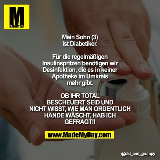 Mein Sohn (3) ist Diabetiker.
Für die regelmäßigen Insulinspritzen benötigen wir Desinfektion, die es in keiner Apotheke im Umkreis mehr gibt.
OB IHR TOTAL BESCHEUERT SEID UND NICHT WISST, WIE MAN ORDENTLICH HÄNDE WÄSCHT, HAB ICH GEFRAGT!! - Inspiration, Zitate & Sprüche | MadeMyDay | Jetzt entdecken & teilen Mein Sohn (3) ist Diabetiker.
Für die regelmäßigen Insulinspritzen benötigen wir Desinfektion, die es in keiner Apotheke im Umkreis mehr gibt.
OB IHR TOTAL BESCHEUERT SEID UND NICHT WISST, WIE MAN ORDENTLICH HÄNDE WÄSCHT, HAB ICH GEFRAGT!! - Inspirierendes Zitat mit Bild