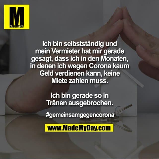 Ich bin selbstständig und mein Vermieter hat mir gerade gesagt, dass ich in den Monaten, in denen ich wegen Corona kaum Geld verdienen kann, keine Miete zahlen muss.
Ich bin gerade so in Tränen ausgebrochen.
#gemeinsamgegencorona - Inspiration, Zitate & Sprüche | MadeMyDay | Jetzt entdecken & teilen Ich bin selbstständig und mein Vermieter hat mir gerade gesagt, dass ich in den Monaten, in denen ich wegen Corona kaum Geld verdienen kann, keine Miete zahlen muss.
Ich bin gerade so in Tränen ausgebrochen.
#gemeinsamgegencorona - Inspirierendes Zitat mit Bild