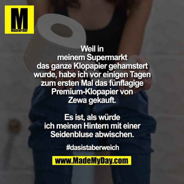 Weil in
meinem Supermarkt
das ganze Klopapier gehamstert
wurde, habe ich vor einigen Tagen
zum ersten Mal das fünflagige
Premium-Klopapier von
Zewa gekauft.
Es ist, als würde
ich meinen Hintern mit einer
Seidenbluse abwischen.
#dasistaberweich - Inspiration, Zitate & Sprüche | MadeMyDay | Jetzt entdecken & teilen Weil in
meinem Supermarkt
das ganze Klopapier gehamstert
wurde, habe ich vor einigen Tagen
zum ersten Mal das fünflagige
Premium-Klopapier von
Zewa gekauft.
Es ist, als würde
ich meinen Hintern mit einer
Seidenbluse abwischen.
#dasistaberweich - Inspirierendes Zitat mit Bild
