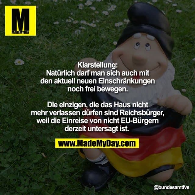 Klarstellung: Natürlich darf man sich auch mit den aktuell neuen Einschränkungen noch frei bewegen. Die einzigen, die das Haus nicht mehr verlassen dürfen sind Reichsbürger, weil die Einreise von nicht EU-Bürgern derzeit untersagt ist. - Inspiration, Zitate & Sprüche | MadeMyDay | Jetzt entdecken & teilen Klarstellung: Natürlich darf man sich auch mit den aktuell neuen Einschränkungen noch frei bewegen. Die einzigen, die das Haus nicht mehr verlassen dürfen sind Reichsbürger, weil die Einreise von nicht EU-Bürgern derzeit untersagt ist. - Inspirierendes Zitat mit Bild