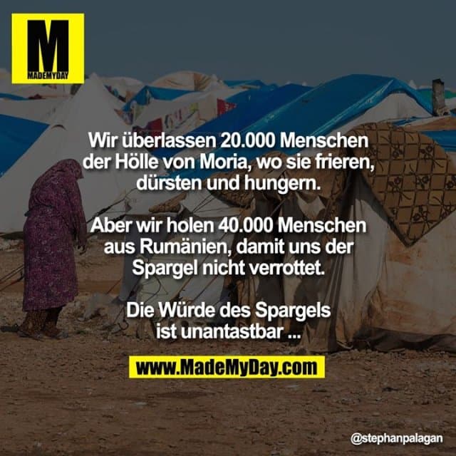 Wir überlassen 20.000 Menschen der Hölle
von Moria, wo sie frieren, dürsten und
hungern.
Aber wir holen 40.000 Menschen aus
Rumänien, damit uns der Spargel nicht
verrottet.
Die Würde des Spargels ist unantastbar... - Inspiration, Zitate & Sprüche | MadeMyDay | Jetzt entdecken & teilen Wir überlassen 20.000 Menschen der Hölle
von Moria, wo sie frieren, dürsten und
hungern.
Aber wir holen 40.000 Menschen aus
Rumänien, damit uns der Spargel nicht
verrottet.
Die Würde des Spargels ist unantastbar... - Inspirierendes Zitat mit Bild