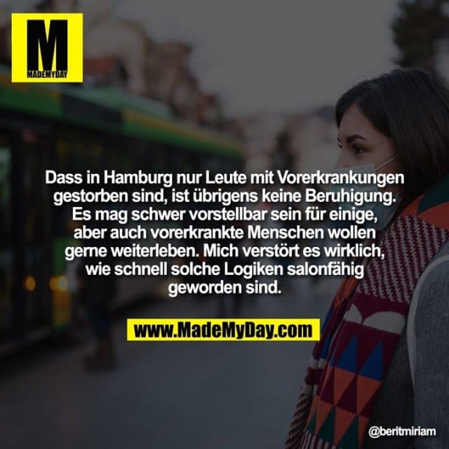 Dass in Hamburg nur Leute mit Vorerkrankungen gestorben sind, ist übrigens keine Beruhigung. Es mag schwer vorstellbar sein für einige, aber auch vorerkrankte Menschen wollen gerne weiterleben. Mich verstört es wirklich, wie schnell solche Logiken salonfähig geworden sind. - Inspiration, Zitate & Sprüche | MadeMyDay | Jetzt entdecken & teilen Dass in Hamburg nur Leute mit Vorerkrankungen gestorben sind, ist übrigens keine Beruhigung. Es mag schwer vorstellbar sein für einige, aber auch vorerkrankte Menschen wollen gerne weiterleben. Mich verstört es wirklich, wie schnell solche Logiken salonfähig geworden sind. - Inspirierendes Zitat mit Bild