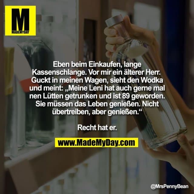 Eben beim Einkaufen, lange Kassenschlange.
Vor mir ein älterer Herr.
Guckt in meinen Wagen, sieht den Wodka und meint:
„Meine Leni hat auch gerne mal nen Lütten getrunken und ist 89 geworden. Sie müssen das Leben genießen. Nicht übertreiben, aber genießen.“
Recht hat er. - Inspiration, Zitate & Sprüche | MadeMyDay | Jetzt entdecken & teilen Eben beim Einkaufen, lange Kassenschlange.
Vor mir ein älterer Herr.
Guckt in meinen Wagen, sieht den Wodka und meint:
„Meine Leni hat auch gerne mal nen Lütten getrunken und ist 89 geworden. Sie müssen das Leben genießen. Nicht übertreiben, aber genießen.“
Recht hat er. - Inspirierendes Zitat mit Bild