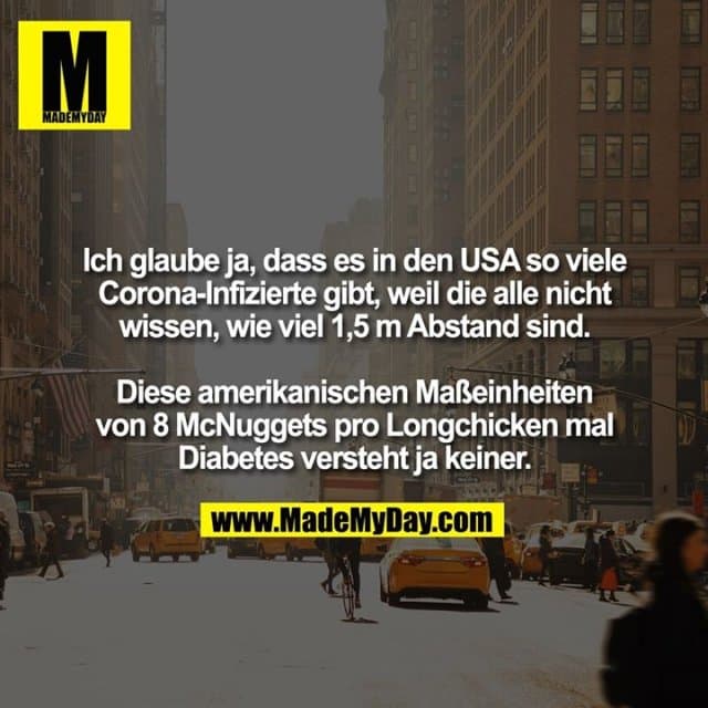 Ich glaube ja, dass es in den USA so viele Corona-Infizierte gibt, weil die alle nicht wissen, wie viel 1,5 m Abstand sind. Diese amerikanischen Maßeinheiten von 8 McNuggets pro Longchicken mal Diabetes versteht ja keiner. - Inspiration, Zitate & Sprüche | MadeMyDay | Jetzt entdecken & teilen Ich glaube ja, dass es in den USA so viele Corona-Infizierte gibt, weil die alle nicht wissen, wie viel 1,5 m Abstand sind. Diese amerikanischen Maßeinheiten von 8 McNuggets pro Longchicken mal Diabetes versteht ja keiner. - Inspirierendes Zitat mit Bild