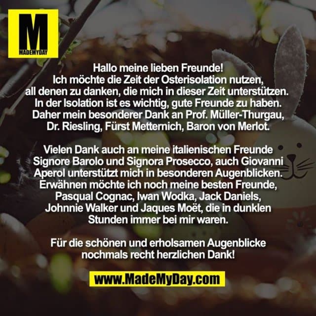 Hallo meine lieben Freunde!
Ich möchte die Zeit der Osterisolation nutzen, all denen zu danken, die mich in dieser Zeit unterstützen. In der Isolation ist es wichtig, gute Freunde zu haben. Daher mein besonderer Dank an Prof. Müller-Thurgau, Dr. Riesling, Fürst Metternich, Baron von Merlot.
Vielen Dank auch an meine italienischen Freunde Signore Barolo und Signora Prosecco, auch Giovanni Aperol unterstützt mich in besonderen Augenblicken. Erwähnen möchte ich noch meine besten Freunde, Pasqual Cognac, Iwan Wodka, Jack Daniels, Johnnie Walker und Jaques Moët, die in dunklen Stunden immer bei mir waren.
Für die schönen und erholsamen Augenblicke
nochmals recht herzlichen Dank! - Inspiration, Zitate & Sprüche | MadeMyDay | Jetzt entdecken & teilen Hallo meine lieben Freunde!
Ich möchte die Zeit der Osterisolation nutzen, all denen zu danken, die mich in dieser Zeit unterstützen. In der Isolation ist es wichtig, gute Freunde zu haben. Daher mein besonderer Dank an Prof. Müller-Thurgau, Dr. Riesling, Fürst Metternich, Baron von Merlot.
Vielen Dank auch an meine italienischen Freunde Signore Barolo und Signora Prosecco, auch Giovanni Aperol unterstützt mich in besonderen Augenblicken. Erwähnen möchte ich noch meine besten Freunde, Pasqual Cognac, Iwan Wodka, Jack Daniels, Johnnie Walker und Jaques Moët, die in dunklen Stunden immer bei mir waren.
Für die schönen und erholsamen Augenblicke
nochmals recht herzlichen Dank! - Inspirierendes Zitat mit Bild