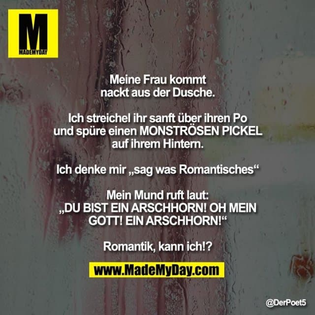 Meine Frau kommt nackisch aus der Dusche.
Ich streichel ihr sanft über ihren Po und spüre einen MONSTRÖSEN PICKEL auf ihrem Hintern.
Ich denke mir „sag was Romantisches“
Mein Mund ruft laut:
„DU BIST EIN ARSCHHORN! OH MEIN GOTT! EIN ARSCHHORN!“
Romantik, kann ich!? - Inspiration, Zitate & Sprüche | MadeMyDay | Jetzt entdecken & teilen Meine Frau kommt nackisch aus der Dusche.
Ich streichel ihr sanft über ihren Po und spüre einen MONSTRÖSEN PICKEL auf ihrem Hintern.
Ich denke mir „sag was Romantisches“
Mein Mund ruft laut:
„DU BIST EIN ARSCHHORN! OH MEIN GOTT! EIN ARSCHHORN!“
Romantik, kann ich!? - Inspirierendes Zitat mit Bild