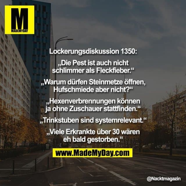 Lockerungsdiskussion 1350:
„Die Pest ist auch nicht
schlimmer als Fleckfieber.“
„Warum dürfen Steinmetze öffnen, Hufschmiede aber nicht?“
„Hexenverbrennungen können ja ohne Zuschauer stattfinden.“
„Trinkstuben sind systemrelevant.“
„Viele Erkrankte über 30 wären eh bald gestorben.“ - Inspiration, Zitate & Sprüche | MadeMyDay | Jetzt entdecken & teilen Lockerungsdiskussion 1350:
„Die Pest ist auch nicht
schlimmer als Fleckfieber.“
„Warum dürfen Steinmetze öffnen, Hufschmiede aber nicht?“
„Hexenverbrennungen können ja ohne Zuschauer stattfinden.“
„Trinkstuben sind systemrelevant.“
„Viele Erkrankte über 30 wären eh bald gestorben.“ - Inspirierendes Zitat mit Bild