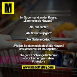 Im Supermarkt an der Kasse:
„Sammeln sie Herzen?“
„Ne, nur echte.“
„Ah, Schürzenjäger?“
„Ne, Serienmörder.“
„Wollen