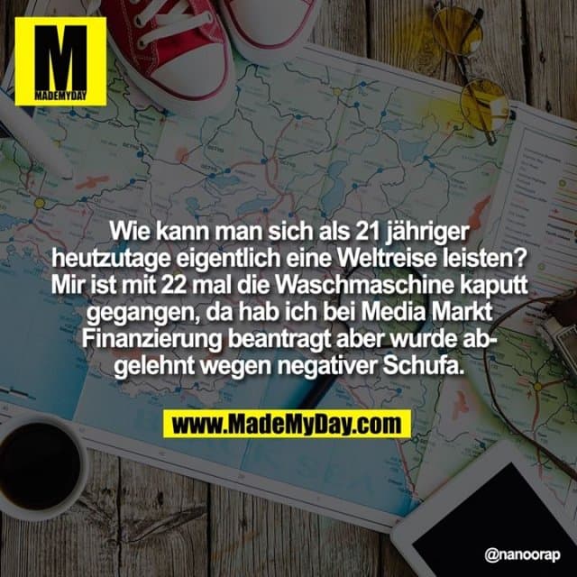 Wie kann man sich als 21 jähriger heutzutage eigentlich eine Weltreise leisten? Mir ist mit 22 mal die Waschmaschine kaputt gegangen, da hab ich bei Media Markt Finanzierung beantragt aber wurde abgelehnt wegen negativer Schufa. - Inspiration, Zitate & Sprüche | MadeMyDay | Jetzt entdecken & teilen Wie kann man sich als 21 jähriger heutzutage eigentlich eine Weltreise leisten? Mir ist mit 22 mal die Waschmaschine kaputt gegangen, da hab ich bei Media Markt Finanzierung beantragt aber wurde abgelehnt wegen negativer Schufa. - Inspirierendes Zitat mit Bild