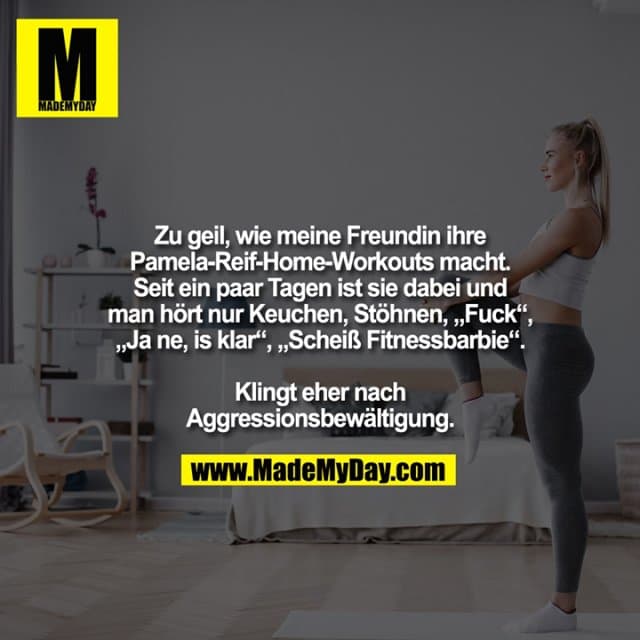 Zu geil, wie meine Freundin ihre Pamela-Reif-Home-Workouts macht. Seit ein paar Tagen ist sie dabei und man hört nur Keuchen, Stöhnen, „Fuck“, „Ja ne, is klar“, „Scheiß Fitnessbarbie“. Klingt eher nach Aggressionsbewältigung. - Inspiration, Zitate & Sprüche | MadeMyDay | Jetzt entdecken & teilen Zu geil, wie meine Freundin ihre Pamela-Reif-Home-Workouts macht. Seit ein paar Tagen ist sie dabei und man hört nur Keuchen, Stöhnen, „Fuck“, „Ja ne, is klar“, „Scheiß Fitnessbarbie“. Klingt eher nach Aggressionsbewältigung. - Inspirierendes Zitat mit Bild