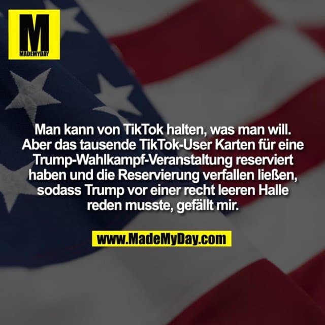 Man kann von TikTok halten, was man will. Aber das tausende TikTok-User Karten für eine Trump-Wahlkampf-Veranstaltung reserviert
haben und die Reservierung verfallen ließen, sodass Trump vor einer recht leeren Halle reden musste, gefällt mir. - Inspiration, Zitate & Sprüche | MadeMyDay | Jetzt entdecken & teilen Man kann von TikTok halten, was man will. Aber das tausende TikTok-User Karten für eine Trump-Wahlkampf-Veranstaltung reserviert
haben und die Reservierung verfallen ließen, sodass Trump vor einer recht leeren Halle reden musste, gefällt mir. - Inspirierendes Zitat mit Bild