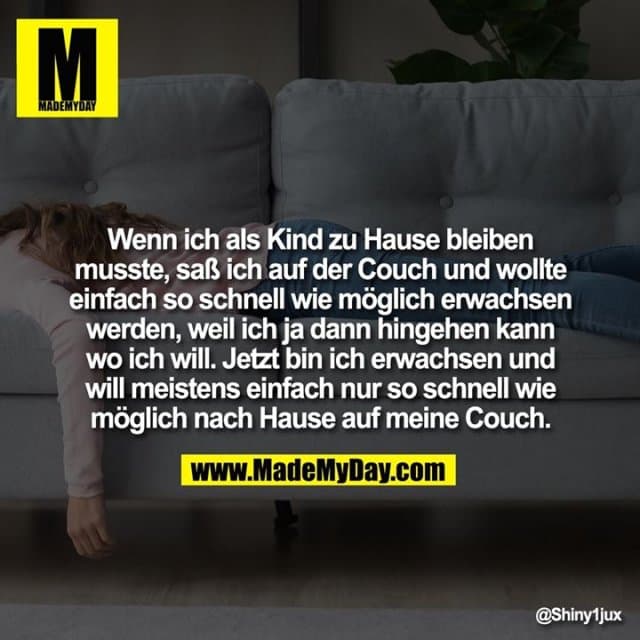 Wenn ich als Kind zu Hause bleiben musste, saß ich auf der Couch und wollte einfach so schnell wie möglich erwachsen werden, weil ich ja dann hingehen kann wo ich will. Jetzt bin ich erwachsen und will meistens einfach nur so schnell wie möglich nach Hause auf meine Couch. - Inspiration, Zitate & Sprüche | MadeMyDay | Jetzt entdecken & teilen Wenn ich als Kind zu Hause bleiben musste, saß ich auf der Couch und wollte einfach so schnell wie möglich erwachsen werden, weil ich ja dann hingehen kann wo ich will. Jetzt bin ich erwachsen und will meistens einfach nur so schnell wie möglich nach Hause auf meine Couch. - Inspirierendes Zitat mit Bild