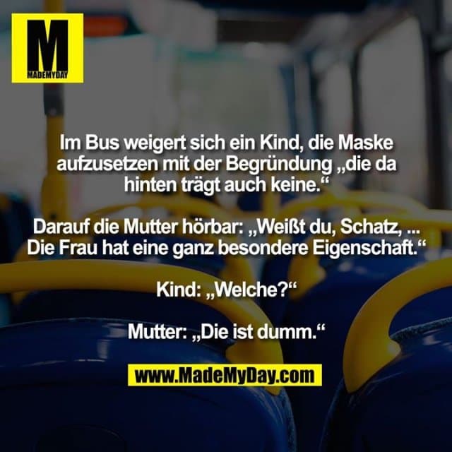 Im Bus weigert sich ein Kind, die Maske aufzusetzen mit der Begründung „die da hinten trägt auch keine.“ Darauf die Mutter hörbar: „Weißt du, Schatz, ... Die Frau hat eine ganz besondere Eigenschaft.“ Kind: „Welche?“ Mutter: „Die ist dumm.“ - Inspiration, Zitate & Sprüche | MadeMyDay | Jetzt entdecken & teilen Im Bus weigert sich ein Kind, die Maske aufzusetzen mit der Begründung „die da hinten trägt auch keine.“ Darauf die Mutter hörbar: „Weißt du, Schatz, ... Die Frau hat eine ganz besondere Eigenschaft.“ Kind: „Welche?“ Mutter: „Die ist dumm.“ - Inspirierendes Zitat mit Bild