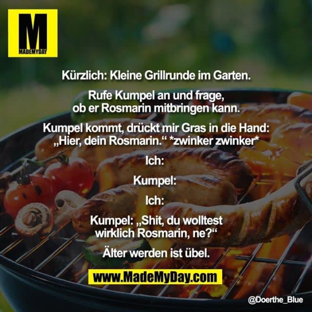 Kürzlich: Kleine Grillrunde im Garten.
Rufe Kumpel an und frage,
ob er Rosmarin mitbringen kann.
Kumpel kommt, drückt mir Gras in die Hand:
„Hier, dein Rosmarin.“ *zwinker zwinker*
Ich:
Kumpel:
Ich:
Kumpel: „Shit, du wolltest
wirklich Rosmarin, ne?“
Älter werden ist übel. - Inspiration, Zitate & Sprüche | MadeMyDay | Jetzt entdecken & teilen Kürzlich: Kleine Grillrunde im Garten.
Rufe Kumpel an und frage,
ob er Rosmarin mitbringen kann.
Kumpel kommt, drückt mir Gras in die Hand:
„Hier, dein Rosmarin.“ *zwinker zwinker*
Ich:
Kumpel:
Ich:
Kumpel: „Shit, du wolltest
wirklich Rosmarin, ne?“
Älter werden ist übel. - Inspirierendes Zitat mit Bild