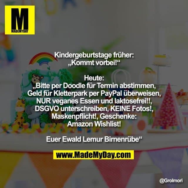 Kindergeburtstage früher:
„Kommt vorbei!“
Heute:
„Bitte per Doodle für Termin abstimmen, Geld für Kletterpark per PayPal überweisen, NUR veganes Essen und laktosefrei!!, DSGVO unterschreiben, KEINE Fotos!, Maskenpflicht!, Geschenke: Amazon Wishlist!
Euer Ewald Lemur Birnenrübe“ - Inspiration, Zitate & Sprüche | MadeMyDay | Jetzt entdecken & teilen Kindergeburtstage früher:
„Kommt vorbei!“
Heute:
„Bitte per Doodle für Termin abstimmen, Geld für Kletterpark per PayPal überweisen, NUR veganes Essen und laktosefrei!!, DSGVO unterschreiben, KEINE Fotos!, Maskenpflicht!, Geschenke: Amazon Wishlist!
Euer Ewald Lemur Birnenrübe“ - Inspirierendes Zitat mit Bild