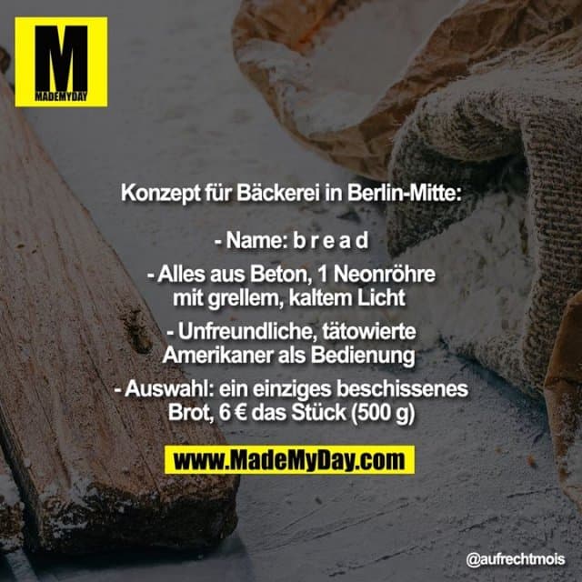 Konzept für Bäckerei in Berlin-Mitte:
- Name: b r e a d
- Alles aus Beton, 1 Neonröhre mit grellem, kaltem Licht
- Unfreundliche, tätowierte
Amerikaner als Bedienung
- Auswahl: ein einziges beschissenes Brot, 6 € das Stück (500 g) - Inspiration, Zitate & Sprüche | MadeMyDay | Jetzt entdecken & teilen Konzept für Bäckerei in Berlin-Mitte:
- Name: b r e a d
- Alles aus Beton, 1 Neonröhre mit grellem, kaltem Licht
- Unfreundliche, tätowierte
Amerikaner als Bedienung
- Auswahl: ein einziges beschissenes Brot, 6 € das Stück (500 g) - Inspirierendes Zitat mit Bild