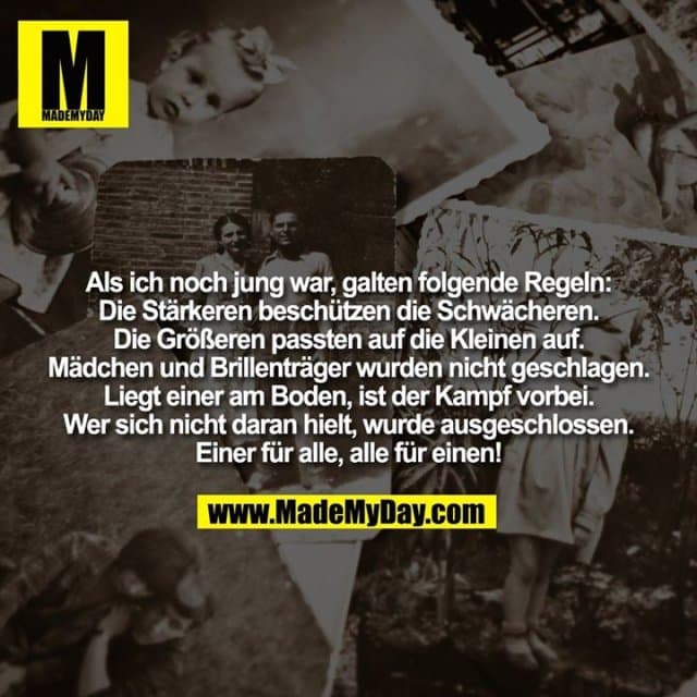 Als ich noch jung war, galten folgende Regeln:
Die Stärkeren beschützen die Schwächeren.
Die Größeren passten auf die Kleinen auf.
Mädchen und Brillenträger wurden nicht geschlagen.
Liegt einer am Boden, ist der Kampf vorbei.
Wer sich nicht daran hielt, wurde ausgeschlossen.
Einer für alle, alle für einen! - Inspiration, Zitate & Sprüche | MadeMyDay | Jetzt entdecken & teilen Als ich noch jung war, galten folgende Regeln:
Die Stärkeren beschützen die Schwächeren.
Die Größeren passten auf die Kleinen auf.
Mädchen und Brillenträger wurden nicht geschlagen.
Liegt einer am Boden, ist der Kampf vorbei.
Wer sich nicht daran hielt, wurde ausgeschlossen.
Einer für alle, alle für einen! - Inspirierendes Zitat mit Bild