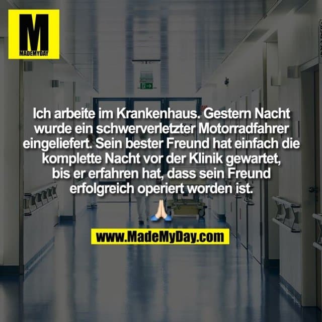 Ich arbeite im Krankenhaus. Gestern Nacht
wurde ein schwerverletzter Motorradfahrer
eingeliefert. Sein bester Freund hat einfach die
komplette Nacht vor der Klinik gewartet,
bis er erfahren hat, dass sein Freund
erfolgreich operiert worden ist. - Inspiration, Zitate & Sprüche | MadeMyDay | Jetzt entdecken & teilen Ich arbeite im Krankenhaus. Gestern Nacht
wurde ein schwerverletzter Motorradfahrer
eingeliefert. Sein bester Freund hat einfach die
komplette Nacht vor der Klinik gewartet,
bis er erfahren hat, dass sein Freund
erfolgreich operiert worden ist. - Inspirierendes Zitat mit Bild