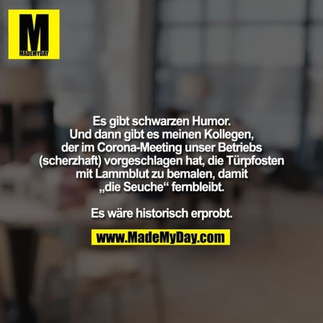 Es gibt schwarzen Humor.
Und dann gibt es meinen Kollegen, der im Corona-Meeting unser Betriebs
(scherzhaft) vorgeschlagen hat, die Türpfosten mit Lammblut zu bemalen, damit „die Seuche“ fernbleibt.
Es wäre historisch erprobt. - Inspiration, Zitate & Sprüche | MadeMyDay | Jetzt entdecken & teilen Es gibt schwarzen Humor.
Und dann gibt es meinen Kollegen, der im Corona-Meeting unser Betriebs
(scherzhaft) vorgeschlagen hat, die Türpfosten mit Lammblut zu bemalen, damit „die Seuche“ fernbleibt.
Es wäre historisch erprobt. - Inspirierendes Zitat mit Bild