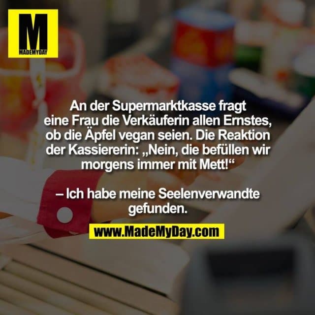An der Supermarktkasse fragt eine Frau die Verkäuferin allen Ernstes, ob die Äpfel vegan seien. Die Reaktion der Kassiererin: „Nein, die befüllen wir morgens immer mit Mett!“ - Ich habe meine Seelenverwandte gefunden. - Inspiration, Zitate & Sprüche | MadeMyDay | Jetzt entdecken & teilen An der Supermarktkasse fragt eine Frau die Verkäuferin allen Ernstes, ob die Äpfel vegan seien. Die Reaktion der Kassiererin: „Nein, die befüllen wir morgens immer mit Mett!“ - Ich habe meine Seelenverwandte gefunden. - Inspirierendes Zitat mit Bild