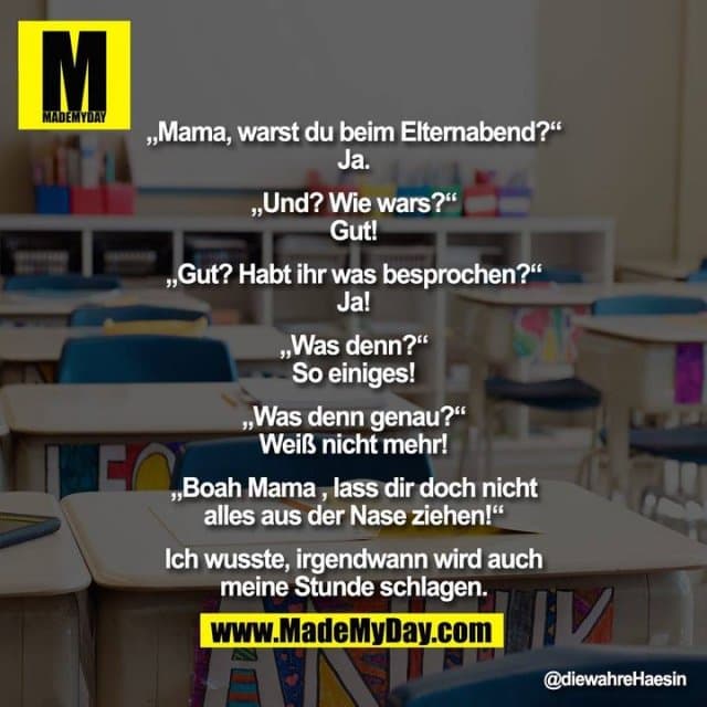„Mama, warst du beim Elternabend?“
Ja.
„Und? Wie wars?“
Gut!
„Gut? Habt ihr was besprochen?“
Ja!
„Was denn?“
So einiges!
„Was denn genau?“
Weiß nicht mehr!
„Boah Mama , lass dir doch nicht
alles aus der Nase ziehen!“
Ich wusste, irgendwann wird auch
meine Stunde schlagen. - Inspiration, Zitate & Sprüche | MadeMyDay | Jetzt entdecken & teilen „Mama, warst du beim Elternabend?“
Ja.
„Und? Wie wars?“
Gut!
„Gut? Habt ihr was besprochen?“
Ja!
„Was denn?“
So einiges!
„Was denn genau?“
Weiß nicht mehr!
„Boah Mama , lass dir doch nicht
alles aus der Nase ziehen!“
Ich wusste, irgendwann wird auch
meine Stunde schlagen. - Inspirierendes Zitat mit Bild