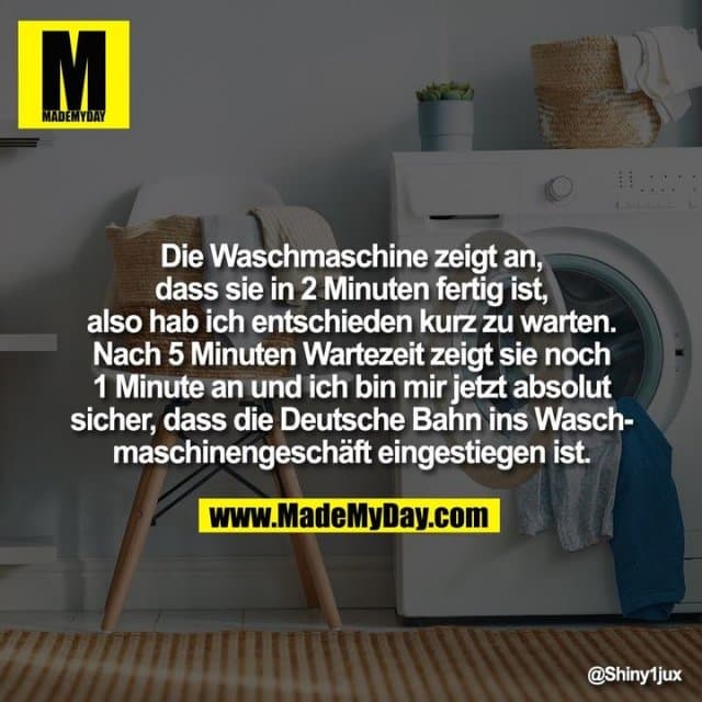 Die Waschmaschine zeigt an, dass sie in 2 Minuten fertig ist, also hab ich entschieden kurz zu warten. Nach 5 Minuten Wartezeit zeigt sie noch 1 Minute an und ich bin mir jetzt absolut sicher, dass die Deutsche Bahn ins Waschmaschinengeschäft eingestiegen ist. - Inspiration, Zitate & Sprüche | MadeMyDay | Jetzt entdecken & teilen Die Waschmaschine zeigt an, dass sie in 2 Minuten fertig ist, also hab ich entschieden kurz zu warten. Nach 5 Minuten Wartezeit zeigt sie noch 1 Minute an und ich bin mir jetzt absolut sicher, dass die Deutsche Bahn ins Waschmaschinengeschäft eingestiegen ist. - Inspirierendes Zitat mit Bild